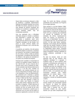 Quase todas as empresas abraçaram a idéia                deste. No mundo das fábricas, princípios
de excelência e qualidade, implementando                 semelhantes são encontrados nos Programa
Sistemas da Qualidade baseados nas normas                5S, de origem japonesa.
ISO 9000. No entanto, passaram-se mais de
                                                         Outro exemplo é o de Herb Kelleher (1996),
duas décadas de esforços constantes das
                                                         CEO da Southwest Airlines, empresa pioneira
empresas em excelência e qualidade total e
                                                         no conceito low costs low fare (baixos custos,
poucas empresas podem, hoje, ser
                                                         baixos preços). Ao determinar os fatores que
consideradas excelentes.
                                                         fazem com que a empresa seja considerada
Uma boa explicação para a dificuldade                    um exemplo de excelência em suas
enfrentada alcançar (e manter) a excelência              atividades, ele afirmou “questionaram-me
está relacionada à restrição dos valores                 quem vem primeiro: os funcionários, os
relacionados a excelência, assim como                    clientes ou os Stakeholders? Isto nunca foi
grande parte dos valores de uma empresa, ao              um problema para mim. Os funcionários vêm
imaginário estratégico da alta direção, com              primeiro. Se eles estão felizes, satisfeitos,
pouca ou quase nenhuma relação com                       dedicados, e com energia, eles vão realmente
operações da empresa e com o dia-a-dia das               cuidar bem dos clientes. Quando os clientes
pessoas.                                                 estão felizes, eles voltam. E isto faz com que
                                                         os Stakeholders fiquem felizes.” Empresas
A excelência, por essência, não está apenas
                                                         como estas conseguem que seus funcionários
diretamente ligada às estruturas e processos
                                                         exibam competência, interesse, habilidade em
da companhia, mas também na disseminação
                                                         resolver problemas, proatividade e boa
de uma cultura e valores a todas as pessoas
                                                         vontade.
da organização. A excelência deve fazer parte
do cotidiano, e não apenas ser colocadas em              No setor de serviços, existe um outro
um quadro nos corredores da empresa.                     agravante além do gap existente entre
                                                         imaginário estratégico e a operação. A
Empresas bem sucedidas na transmissão do
                                                         excelência exige um tênue equilíbrio entre
conceito de excelência adotam filosofias do
                                                         processos e procedimentos, para garantir um
tipo “walk the talk”, em que o discurso não é
                                                         padrão consistente em seu produto, e
somente visível, como é praticado por todos.
                                                         flexibilidade para lidar com inesperado, inovar
Um dos exemplos mais famosos deste tipo de
                                                         e atender aos desejos dos clientes. E isto
postura é o de Ray Kroc, fundador do
                                                         depende em grande parte dos funcionários de
McDonald’s, que enquanto passava por um
                                                         linha de frente, e da autonomia que estes
de seus restaurantes em Chicago, avistou que
                                                         funcionários      possuem      para    realizar
o lixo atrapalhava o fluxo do estacionamento.
                                                         julgamentos de maneira rápida e tomar
Ele, juntamente com o motorista e o gerente
                                                         decisões. São eles que acabam por
daquele restaurante, juntou todo o lixo contido
                                                         representar o conceito de excelência perante
no local. O Metrô de São Paulo, considerado
                                                         o cliente.
um dos mais bem operados e limpos do
mundo, adotou esta filosofia há bastante                 Por isso é imprescindível que empresas de
tempo: limpar sempre, tolerância nula ao lixo,           serviços tenham uma preocupação especial
ao grafite e a bagunça. O Metrô sabe que se              em transmitir os valores da empresa
deixar um pouquinho de lixo acumular, este               relacionados a excelência para a linha de
montinho vai virar um montão de lixo muito               frente. Cabe a empresa criar em seus
rapidamente. Funcionários e usuários que se              funcionários empatia por seus clientes,
acostumam com um pouco de lixo podem se                  fazendo com que estes compreendam suas
acostumar rapidamente a conviver com muito


                                                  ©TerraForum Consultores                                  3
 