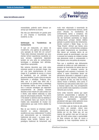 necessidades, podendo assim oferecer um                  muito mais relacionado à transmissão de
serviço que realmente os encante.                        habilidades e conhecimentos técnicos, sendo
                                                         pouco eficazes na transferência de
São elas que determinarão em grande parte
                                                         conhecimentos tácitos e complexos. Isto
se uma empresa é reconhecida como
                                                         acontece porque conhecimentos deste tipo
excelente, ou não.
                                                         não são facilmente assimilados na relação
                                                         professor-aluno, principal método didático
Sofisticação na         Transferência       de           aplicado na grande maioria dos treinamentos.
Conhecimento                                             Dorothy Leonard e Walter Swap, no livro
                                                         “Deep Smarts”, afirmam que fatores como
O que um restaurante, um banco de                        valores, crenças e conhecimentos complexos
investimento, uma agência de publicidade e               não podem simplesmente ser transmitidos.
uma operação de metrô têm em comum?                      Eles devem ser recriados dentro de um
Todas estas empresas necessitam que seus                 processo guiado de aprendizagem, para que
clientes tenham experiências excelentes em               o processo de mudança de modelos mentais
seus serviços. Logicamente dependem                      seja plenamente aceito e compreendido, e
também de uma série de conhecimentos,                    não imposto como uma política da empresa.
tecnologias e estratégias bem definidas,
específicas e apropriadas.                               Para que a excelência seja efetivamente
                                                         colocada em prática por cada colaborador, o
Não estamos discutindo aqui onde estas                   processo de transmissão de valores deve ser
empresas querem ou precisam chegar, mas                  coberto por um constante caminho de
sim uma parte importantíssima do como                    negociação entre empresa e funcionário. Os
chegar lá. A qualidade do serviço e a busca              valores a serem transmitidos devem ser
da excelência, que se manifesta nos                      plenamente absorvidos e adaptados à gama
pequenos detalhes, é parte crítica do executar           de valores de cada indivíduo, relacionados à
diariamente a estratégia. Podemos dizer,                 sua trajetória de vida, sua visão de mundo,
aliás, que é a parte mais difícil não é                  valores morais e familiares, entre outros. É
compreender, em grandes linhas, a estratégia             importante que cada pessoa saiba dizer o que
de empresas líderes e mais admiradas. O                  a empresa espera dela, mas principalmente
duro é executar estratégias que dependem                 que ele acredite nesta expectativa e considere
crescentemente de pessoas tomando                        relevante para si própria.
decisões a todo instante em cada contato com
o cliente, cada relatório elaborado ou cada              Como então transmitir valores que sejam
peça de comunicação produzida. “The devil is             realmente compreendidos e aplicados de
in the details” (o demônio está nos detalhes) é          maneira ampla e efetiva pela organização?
uma expressão típica que resume em boa                   Algumas        organizações       excelentes
medida esta necessidade de inculcar nos                  perceberam este gap e estão aplicando novos
colaboradores que cada mínimo detalhe faz                formatos de programas de treinamento:
diferença.                                                   • A Sofitel, rede de hotéis de alto padrão
Mas de que maneira as empresas podem                     da Accor, por exemplo, coloca seus
transmitir os valores relacionados à                     funcionários para vivenciar a vida de seus
excelência aos seus colaboradores? A prática             clientes por um dia. Estes que, em sua
vem demonstrando que os treinamentos                     maioria não ganham mais que mil reais por
tradicionais são pouco – ou quase nada –                 mês, têm entre outras coisas, a oportunidade
eficazes neste sentido. Sabe-se que o                    de fazer compras em lojas de marca e
paradigma tradicional de treinamento está                freqüentar os mais importantes centros de


                                                  ©TerraForum Consultores                                 4
 