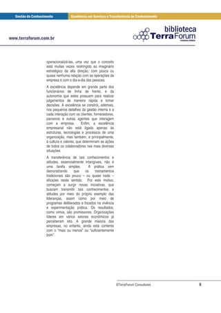 operacionalizá-las, uma vez que o conceito
está muitas vezes restringido ao imaginário
estratégico da alta direção, com pouca ou
quase nenhuma relação com as operações da
empresa e com o dia-a-dia das pessoas.
A excelência depende em grande parte dos
funcionários de linha de frente, e da
autonomia que estes possuem para realizar
julgamentos de maneira rápida e tomar
decisões. A excelência se constrói, ademais,
nos pequenos detalhes da gestão interna e a
cada interação com os clientes, fornecedores,
parceiros e outras agentes que interagem
com a empresa.          Enfim, a excelência
empresarial não está ligada apenas às
estruturas, tecnologias e processos de uma
organização, mas também, e principalmente,
à cultura e valores, que determinam as ações
de todos os colaboradores nas mais diversas
situações.
A transferência de tais conhecimentos e
atitudes, essencialmente intangíveis, não é
uma tarefa simples.        A prática vem
demonstrando      que    os    treinamentos
tradicionais são pouco – ou quase nada –
eficazes neste sentido. Por este motivo,
começam a surgir novas iniciativas, que
buscam transmitir tais conhecimentos e
atitudes por meio do próprio exemplo das
lideranças, assim como por meio de
programas deliberados e focados na vivência
e experimentação prática. Os resultados,
como vimos, são promissores. Organizações
líderes em vários setores econômicos já
perceberam isto. A grande maioria das
empresas, no entanto, ainda está contente
com o “mais ou menos” ou “suficientemente
bom”.




                                                ©TerraForum Consultores   6
 