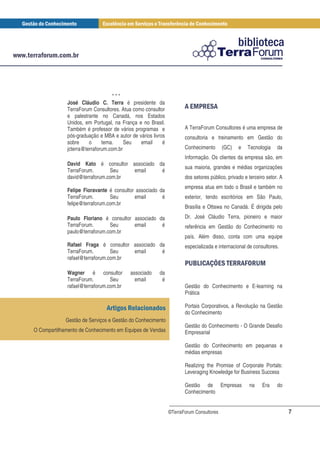 ***
              José Cláudio C. Terra é presidente da
              TerraForum Consultores. Atua como consultor           *+ $ *
                                                                      #
              e palestrante no Canadá, nos Estados
              Unidos, em Portugal, na França e no Brasil.
              Também é professor de vários programas e              A TerraForum Consultores é uma empresa de
              pós-graduação e MBA e autor de vários livros          consultoria e treinamento em Gestão do
              sobre     o     tema.     Seu   email      é
              jcterra@terraforum.com.br                             Conhecimento       (GC)    e   Tecnologia    da
                                                                    Informação. Os clientes da empresa são, em
              David Kato é consultor associado da
                                                                    sua maioria, grandes e médias organizações
              TerraForum.       Seu   email     é
              david@terraforum.com.br                               dos setores público, privado e terceiro setor. A
                                                                    empresa atua em todo o Brasil e também no
              Felipe Fioravante é consultor associado da
              TerraForum.        Seu       email       é            exterior, tendo escritórios em São Paulo,
              felipe@terraforum.com.br
                                                                    Brasília e Ottawa no Canadá. É dirigida pelo

              Paulo Floriano é consultor associado da               Dr. José Cláudio Terra, pioneiro e maior
              TerraForum.       Seu      email      é               referência em Gestão do Conhecimento no
              paulo@terraforum.com.br
                                                                    país. Além disso, conta com uma equipe
              Rafael Fraga é consultor associado da                 especializada e internacional de consultores.
              TerraForum.        Seu   email      é
              rafael@terraforum.com.br
                                                                    # -/* 1
                                                                     ,. 0                     $ *2 ,
                                                                                               $ !$ +
              Wagner é consultor          associado    da
              TerraForum.        Seu        email       é
              rafael@terraforum.com.br                              Gestão do Conhecimento e E-learning na
                                                                    Prática

                               *% $                                 Portais Corporativos, a Revolução na Gestão
                                                                    do Conhecimento
             Gestão de Serviços e Gestão do Conhecimento
                                                                    Gestão do Conhecimento - O Grande Desafio
O Compartilhamento de Conhecimento em Equipes de Vendas             Empresarial

                                                                    Gestão do Conhecimento em pequenas e
                                                                    médias empresas

                                                                    Realizing the Promise of Corporate Portals:
                                                                    Leveraging Knowledge for Business Success

                                                                    Gestão de Empresas             na     Era    do
                                                                    Conhecimento


                                                             ©TerraForum Consultores                                   7
 