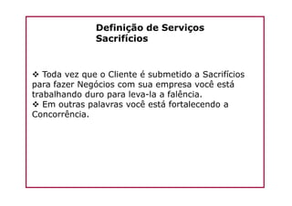 Definição de Serviços
Sacrifícios
Toda vez que o Cliente é submetido a Sacrifícios
para fazer Negócios com sua empresa você está
trabalhando duro para leva-la a falência.
Em outras palavras você está fortalecendo aEm outras palavras você está fortalecendo a
Concorrência.
 
