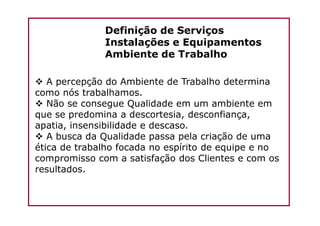 Definição de Serviços
Instalações e Equipamentos
Ambiente de Trabalho
A percepção do Ambiente de Trabalho determina
como nós trabalhamos.
Não se consegue Qualidade em um ambiente em
que se predomina a descortesia, desconfiança,que se predomina a descortesia, desconfiança,
apatia, insensibilidade e descaso.
A busca da Qualidade passa pela criação de uma
ética de trabalho focada no espírito de equipe e no
compromisso com a satisfação dos Clientes e com os
resultados.
 