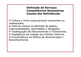 Definição de Serviços
Competências Necessárias
Causas das Deficiências
Cultura e clima organizacional incoerentes ou
inadequados.
Falta de clareza na definição de papéis,
responsabilidades, autoridades e delegação.responsabilidades, autoridades e delegação.
Inadequação dos Recrutamento e Treinamento.
Negligência em relação aos Clientes Internos.
Inconsistência na Política de Remuneração e
Reconhecimento.
 