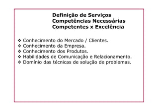 Definição de Serviços
Competências Necessárias
Competentes x Excelência
Conhecimento do Mercado / Clientes.
Conhecimento da Empresa.
Conhecimento dos Produtos.
Habilidades de Comunicação e Relacionamento.Habilidades de Comunicação e Relacionamento.
Domínio das técnicas de solução de problemas.
 