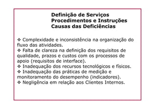 Definição de Serviços
Procedimentos e Instruções
Causas das Deficiências
Complexidade e inconsistência na organização do
fluxo das atividades.
Falta de clareza na definição dos requisitos de
qualidade, prazos e custos com os processos dequalidade, prazos e custos com os processos de
apoio (requisitos de interface).
Inadequação dos recursos tecnológicos e físicos.
Inadequação das práticas de medição e
monitoramento do desempenho (indicadores).
Negligência em relação aos Clientes Internos.
 
