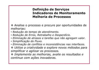 Definição de Serviços
Indicadores de Monitoramento
Melhoria de Processos
Analise o processo e procure por oportunidades de
melhorias:
• Redução do tempo de atendimento.
• Redução de Erros, Retrabalho e Desperdício.• Redução de Erros, Retrabalho e Desperdício.
• Eliminação de atrasos e tarefas que não agregam valor.
• Simplificação do Fluxo.
• Eliminação de conflitos e inconsistências nas interfaces.
Utilize a criatividade e explore novos métodos para
simplificar e agilizar os processos.
Implemente as melhorias, avalie os resultados e
continue com ações inovadoras.
 
