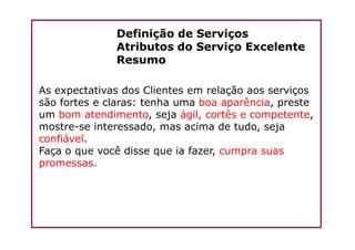 Definição de Serviços
Atributos do Serviço Excelente
Resumo
As expectativas dos Clientes em relação aos serviços
são fortes e claras: tenha uma boa aparência, preste
um bom atendimento, seja ágil, cortês e competente,
mostre-se interessado, mas acima de tudo, sejamostre-se interessado, mas acima de tudo, seja
confiável.
Faça o que você disse que ia fazer, cumpra suas
promessas.
 