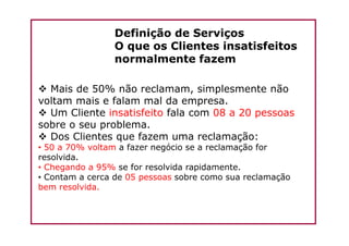 Definição de Serviços
O que os Clientes insatisfeitos
normalmente fazem
Mais de 50% não reclamam, simplesmente não
voltam mais e falam mal da empresa.
Um Cliente insatisfeito fala com 08 a 20 pessoas
sobre o seu problema.sobre o seu problema.
Dos Clientes que fazem uma reclamação:
• 50 a 70% voltam a fazer negócio se a reclamação for
resolvida.
• Chegando a 95% se for resolvida rapidamente.
• Contam a cerca de 05 pessoas sobre como sua reclamação
bem resolvida.
 
