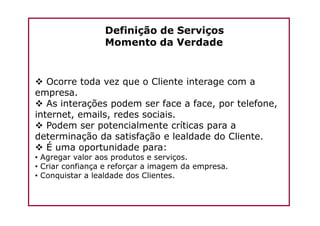 Definição de Serviços
Momento da Verdade
Ocorre toda vez que o Cliente interage com a
empresa.
As interações podem ser face a face, por telefone,
internet, emails, redes sociais.internet, emails, redes sociais.
Podem ser potencialmente críticas para a
determinação da satisfação e lealdade do Cliente.
É uma oportunidade para:
• Agregar valor aos produtos e serviços.
• Criar confiança e reforçar a imagem da empresa.
• Conquistar a lealdade dos Clientes.
 