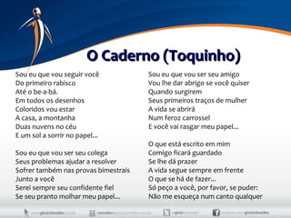 O Caderno (Toquinho)
Sou eu que vou seguir você            Sou eu que vou ser seu amigo
Do primeiro rabisco                   Vou lhe dar abrigo se você quiser
Até o be-a-bá.                        Quando surgirem
Em todos os desenhos                  Seus primeiros traços de mulher
Coloridos vou estar                   A vida se abrirá
A casa, a montanha                    Num feroz carrossel
Duas nuvens no céu                    E você vai rasgar meu papel...
E um sol a sorrir no papel...
                                      O que está escrito em mim
Sou eu que vou ser seu colega         Comigo ficará guardado
Seus problemas ajudar a resolver      Se lhe dá prazer
Sofrer também nas provas bimestrais   A vida segue sempre em frente
Junto a você                          O que se há de fazer...
Serei sempre seu confidente fiel      Só peço a você, por favor, se puder:
Se seu pranto molhar meu papel...     Não me esqueça num canto qualquer
 