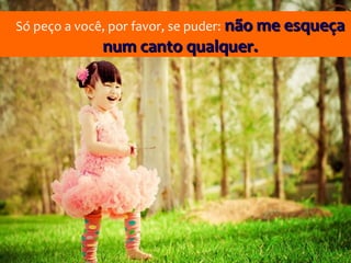 Só peço a você, por favor, se puder: não me esqueça
             num canto qualquer.
 