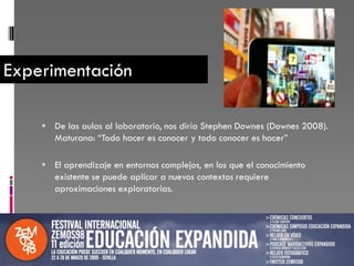 Experimentación

     De las aulas al laboratorio, nos diría Stephen Downes (Downes 2008).
      Maturana: “Todo hacer es conocer y todo conocer es hacer”

     El aprendizaje en entornos complejos, en los que el conocimiento
       existente se puede aplicar a nuevos contextos requiere
       aproximaciones exploratorias.
 