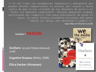 << Al ver todas las recompensas inmediatas y emergentes que
puedes obtener compartiendo, es posible que llegues a darte
cuenta de que te has olvidado de los derechos de autor y el
 “Todos los derechos reservados”. Estarás demasiado ocupado
disfrutando del compartir como para preocuparte de quién te
      copia. La nueva fórmula económica es:cuanta más gente
               remixe tus obras, más obtendrás a cambio >>.
                                       Isaac Mao en Sharism (2008)



     Amateur =   PASIÓN


Outliers: 10.000 horas (Gladwell,
2008)

Cognitive Surplus (Shirky, 2008)

Ética Hacker (Himanen)
 