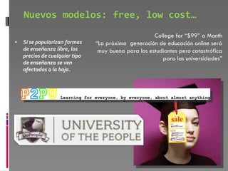Nuevos modelos: free, low cost…
                                                      College for “$99” a Month
   Si se popularizan formas    “La próxima generación de educación online será
    de enseñanza libre, los      muy buena para los estudiantes pero catastrófica
    precios de cualquier tipo                            para las universidades”
    de enseñanza se ven
    afectados a la baja.
 