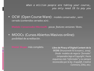 When a million people are taking your course,
                                 you only need 1% to pay you


 OCW (Open Course Ware):                modelo conservador , semi
  cerrado (contenidos cerrados aún) .

  Modelo Conservador Microsoft: pocas features versiones libres.


 MOOCs (Cursos Abiertos Masivos online):
  posibildad de acreditación.


  Model Skype: más completo.            Libro de Piracy of Digital Content de la
                                         OCDE (Stryszowski & Scorpecci, 2009).
                                           Desde modelos de negocio “formales”
                                             (amparados bajo el Copyright ) hacia
                                        esquemas más “informales” y no siempre
                                        reconocidos por la ley (Copyleft, Creative
                                                            Commons, GNU, etc).
 