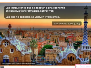 Las instituciones que se adaptan a una economía
    en contínua transformación, sobreviven.

    Las que no cambian, se vuelven irrelevantes.

                                              (Klor de Alva, 2000, p. 40)




http://flickr.com/photos/bcnbits/468186933/
                                                                     •   David Jones
 