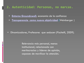 2. Autenticidad: Personas, no marcas.

  Entorno Groundswell, economía de la confianza
  Transparencia como nueva objetividad (Weinberger )



 Dinamizadores, Profesores que seducen (Piscitelli, 2009).



            Relevancia más personal, menos
            institucional, relacionada con
            meritocracias y líderes de opinión,
            capaces de movilizar la atención.
 