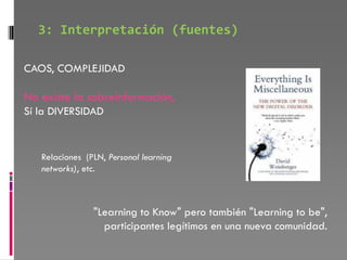 3: Interpretación (fuentes)

CAOS, COMPLEJIDAD

No existe la sobreinformación,
Sí la DIVERSIDAD


   Relaciones (PLN, Personal learning
   networks), etc.



                "Learning to Know" pero también "Learning to be",
                  participantes legítimos en una nueva comunidad.
 