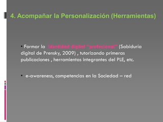 4. Acompañar la Personalización (Herramientas)



   • Formar la identidad digital “profesional” (Sabiduría
   digital de Prensky, 2009) , tutorizando primeras
   publicaciones , herramientas integrantes del PLE, etc.

   • e-awareness, competencias en la Sociedad – red
 