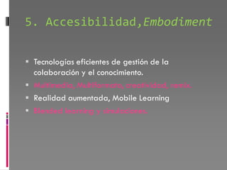 5. Accesibilidad,Embodiment


 Tecnologías eficientes de gestión de la
  colaboración y el conocimiento.
 Multimedia, Multiformato, creatividad, remix.
 Realidad aumentada, Mobile Learning
 Blended learning y simulaciones.
 