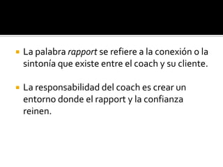    La palabra rapport se refiere a la conexión o la
    sintonía que existe entre el coach y su cliente.

   La responsabilidad del coach es crear un
    entorno donde el rapport y la confianza
    reinen.
 