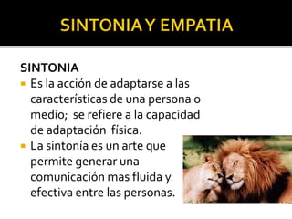 SINTONIA
 Es la acción de adaptarse a las
  características de una persona o
  medio; se refiere a la capacidad
  de adaptación física.
 La sintonía es un arte que
  permite generar una
  comunicación mas fluida y
  efectiva entre las personas.
 