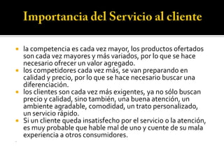  la competencia es cada vez mayor, los productos ofertados
  son cada vez mayores y más variados, por lo que se hace
  necesario ofrecer un valor agregado.
 los competidores cada vez más, se van preparando en
  calidad y precio, por lo que se hace necesario buscar una
  diferenciación.
 los clientes son cada vez más exigentes, ya no sólo buscan
  precio y calidad, sino también, una buena atención, un
  ambiente agradable, comodidad, un trato personalizado,
  un servicio rápido.
 Si un cliente queda insatisfecho por el servicio o la atención,
  es muy probable que hable mal de uno y cuente de su mala
  experiencia a otros consumidores.
.
 
