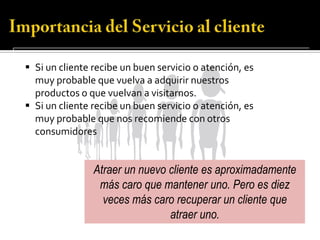  Si un cliente recibe un buen servicio o atención, es
  muy probable que vuelva a adquirir nuestros
  productos o que vuelvan a visitarnos.
 Si un cliente recibe un buen servicio o atención, es
  muy probable que nos recomiende con otros
  consumidores


                Atraer un nuevo cliente es aproximadamente
                 más caro que mantener uno. Pero es diez
                  veces más caro recuperar un cliente que
                                atraer uno.
 