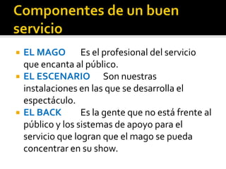    EL MAGO Es el profesional del servicio
    que encanta al público.
   EL ESCENARIO Son nuestras
    instalaciones en las que se desarrolla el
    espectáculo.
   EL BACK        Es la gente que no está frente al
    público y los sistemas de apoyo para el
    servicio que logran que el mago se pueda
    concentrar en su show.
 