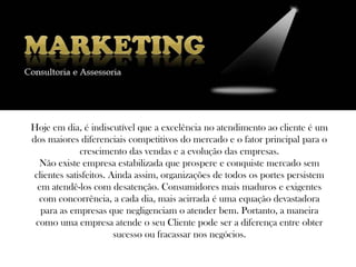 Hoje em dia, é indiscutível que a excelência no atendimento ao cliente é um
dos maiores diferenciais competitivos do mercado e o fator principal para o
              crescimento das vendas e a evolução das empresas.
  Não existe empresa estabilizada que prospere e conquiste mercado sem
 clientes satisfeitos. Ainda assim, organizações de todos os portes persistem
  em atendê-los com desatenção. Consumidores mais maduros e exigentes
  com concorrência, a cada dia, mais acirrada é uma equação devastadora
   para as empresas que negligenciam o atender bem. Portanto, a maneira
 como uma empresa atende o seu Cliente pode ser a diferença entre obter
                        sucesso ou fracassar nos negócios.
 