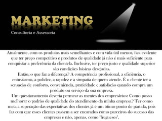 Atualmente, com os produtos mais semelhantes e com vida útil menor, fica evidente
  que ter preço competitivo e produtos de qualidade já não é mais suficiente para
conquistar a preferência da clientela. Inclusive, ter preço justo e qualidade superior
                          são condições básicas desejadas.
      Então, o que faz a diferença? A competência profissional, a eficiência, o
   entusiasmo, a polidez, a rapidez e a simpatia de quem atende. É o cliente ter a
  sensação de conforto, conveniência, praticidade e satisfação quando compra um
                        produto ou serviço da sua empresa.
   Um questionamento deveria permear as mentes dos empresários: Como posso
  melhorar o padrão de qualidade do atendimento da minha empresa? Ter como
meta a superação das expectativas dos clientes já é um ótimo ponto de partida, pois
 faz com que esses clientes passem a ser encarados como parceiros do sucesso das
                     empresas e não, apenas, como "fregueses".
 