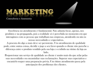 Excelência no atendimento é fundamental. Não adianta focar, apenas, nos
 produtos e na propaganda, pois a realidade só é percebida no momento em que
  interagimos com as pessoas que trabalham nas empresas, atendendo ou não às
                        nossas necessidades e expectativas.
   A procura do algo a mais deve ser persistente. Um atendimento de qualidade
pode, entre outras coisas, decidir o jogo a seu favor quando o cliente não percebe a
  diferença entre o produto vendido pela sua loja e o exibido na vitrine da loja ao
                                         lado.
 Proporcionar um serviço de qualidade ao cliente é muito mais do que zelar pelas
  suas necessidades ou encaminhar suas reclamações. Superar suas expectativas e
   encantá-lo requer uma preparação prévia. Um ótimo atendimento passa pela
                      antecipação dos problemas dos clientes.
 