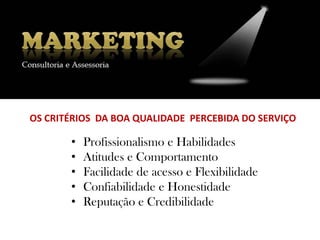 OS CRITÉRIOS DA BOA QUALIDADE PERCEBIDA DO SERVIÇO

       •   Profissionalismo e Habilidades
       •   Atitudes e Comportamento
       •   Facilidade de acesso e Flexibilidade
       •   Confiabilidade e Honestidade
       •   Reputação e Credibilidade
 