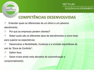 COMPETÊNCIAS DESENVOLVIDAS
Entender quais os diferenciais de um ótimo e um péssimo
atendimento;
Por que as empresas perdem clientes?
Saber quais são os diferentes tipos de atendimentos e como fazer
para superar as expectativas;
Desenvolver a flexibilidade, mudança e a vontade espontânea de
sair da “Zona de Conforto”;
Definir foco;
Gerar níveis ainda mais elevados de automotivação e
comprometimento;
 