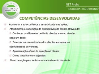 COMPETÊNCIAS DESENVOLVIDAS
Aprimorar a autoconfiança e assertividade nas ações;
Atendimento e superação de expectativas do cliente através de:
Conhecer os diferentes perfis de clientes e como atender
cada um deles;
Entender as necessidades dos clientes e mapear as
oportunidades de vendas;
Apresentação eficaz da solução ao cliente;
Como trabalhar com objeções;
Plano de ação para se fazer um atendimento excelente.
 