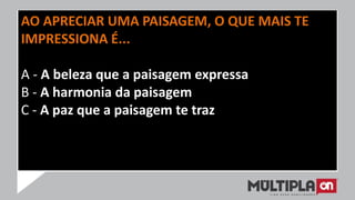 AO APRECIAR UMA PAISAGEM, O QUE MAIS TE
IMPRESSIONA É...
A - A beleza que a paisagem expressa
B - A harmonia da paisagem
C - A paz que a paisagem te traz
 