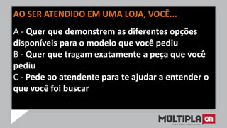 AO SER ATENDIDO EM UMA LOJA, VOCÊ...
A - Quer que demonstrem as diferentes opções
disponíveis para o modelo que você pediu
B - Quer que tragam exatamente a peça que você
pediu
C - Pede ao atendente para te ajudar a entender o
que você foi buscar
 