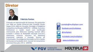 contato@multiplaon.com
Fabrício Fontes
Graduado em Administração de Empresas, Pós-graduando
com MBA em Gestão Comercial pela Fundação Getúlio
Vargas (FGV), MBA em Inovação, Estratégia e Inteligência
Competitiva, Certificação EMPRETEC – SEBRAE. Executive,
Professional e Leader Coach com Certificação
Internacional pelo Behavioral Coaching Institute (BCI),
Fundador e Diretor da MúltiplaOn Educação Executiva,
Palestrante, Professor Executivo em Marketing
Empresarial, Liderança e Inovação, Técnicas de
Comunicação e Tecnologia da Informação na FGV e Gestão
de Pessoas na Faculdades ALFA. Instrutor de treinamentos
pela EmpZ Educação, CPA-10 - ANBIMA.
Diretor
facebook.com/multiplaon
www.multiplaon.com
@multiplaon
br.linkedin.com/multiplaon
Clientes
 