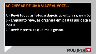 AO CHEGAR DE UMA VIAGEM, VOCÊ...
A - Revê todas as fotos e depois as organiza, ou não
B - Enquanto revê, as organiza em pastas por data e
locais
C - Revê e posta as que mais gostou
 