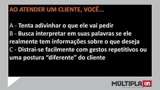 AO ATENDER UM CLIENTE, VOCÊ...
A - Tenta adivinhar o que ele vai pedir
B - Busca interpretar em suas palavras se ele
realmente tem informações sobre o que deseja
C - Distrai-se facilmente com gestos repetitivos ou
uma postura “diferente” do cliente
 
