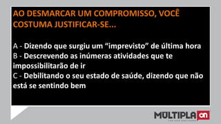 AO DESMARCAR UM COMPROMISSO, VOCÊ
COSTUMA JUSTIFICAR-SE...
A - Dizendo que surgiu um “imprevisto” de última hora
B - Descrevendo as inúmeras atividades que te
impossibilitarão de ir
C - Debilitando o seu estado de saúde, dizendo que não
está se sentindo bem
 