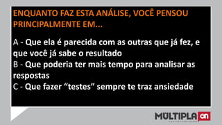 ENQUANTO FAZ ESTA ANÁLISE, VOCÊ PENSOU
PRINCIPALMENTE EM...
A - Que ela é parecida com as outras que já fez, e
que você já sabe o resultado
B - Que poderia ter mais tempo para analisar as
respostas
C - Que fazer “testes” sempre te traz ansiedade
 
