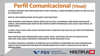 - AS FRASES POSSUEM UMA CONSTRUÇÃO MAIS CURTA E RÁPIDAS, E FAZEM REFERÊNCIA DIRETA AO OBJETIVO QUE
ELAS DESEJAM TER.
- NOTA-SE UMA IMPARCIALIDADE EM RELAÇÃO A ESSE RESULTADO.
- PARA INTERAGIR, VOCÊ PRECISA USAR DE SÍNTESE EM SUA FALA, DE MANEIRA A NÃO GERAR FRASES MUITO
LONGAS. UMA COMUNICAÇÃO OBJETIVA NÃO SIGNIFICA OMITIR INFORMAÇÃO, MAS FALAR O QUE PRECISA, DE
FORMA DIRETA.
- O CANAL VISUAL É IDEAL PARA LEVAR O INTERLOCUTOR A CONSTRUIR UMA IDEIA DO QUE VOCÊ ESTÁ PROPONDO
COMO SOLUÇÃO.
- PARA CONSTRUIR UMA COMUNICAÇÃO COM O CANAL VISUAL, IDENTIFIQUE EM SUA FALA QUAIS OS SEUS
OBJETIVOS, PARA ASSIM, CONSTRUIR A PERCEPÇÃO DE VALOR VINCULADA À ELES;
- DE FORMA GRADATIVA, APRESENTE OS BENEFÍCIO QUE SUSTENTAM AS PERCEPÇÕES DE VALOR APRESENTADAS.
LEBRE-SE QUE OS BENEFÍCIOS PRECISAM SER TANGIBILIZADOS PELO CLIENTE. É ALGO QUE ELE FAZ COM AS
PRÓRPIAS MÃOS.
Perfil Comunicacional (Visual)
Audit
 
