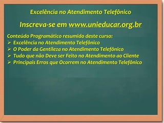 Inscreva-se em www.unieducar.org.br
Conteúdo Programático resumido deste curso:
 Excelência no Atendimento Telefônico
 O Poder da Gentileza no Atendimento Telefônico
 Tudo que não Deve ser Feito no Atendimento ao Cliente
 Principais Erros que Ocorrem no Atendimento Telefônico
Excelência no Atendimento Telefônico
 
