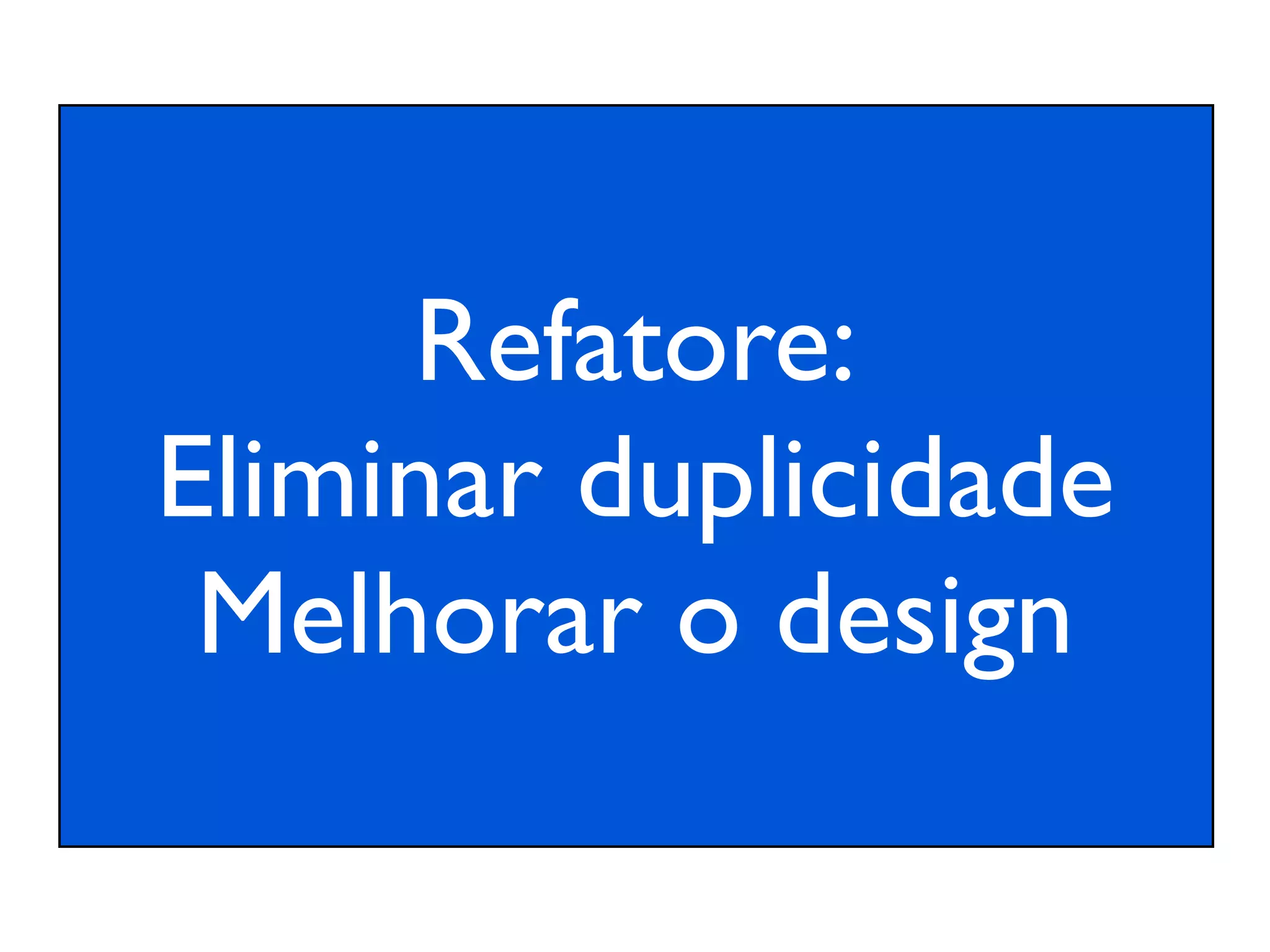 Refatore:
Eliminar duplicidade
 Melhorar o design
 