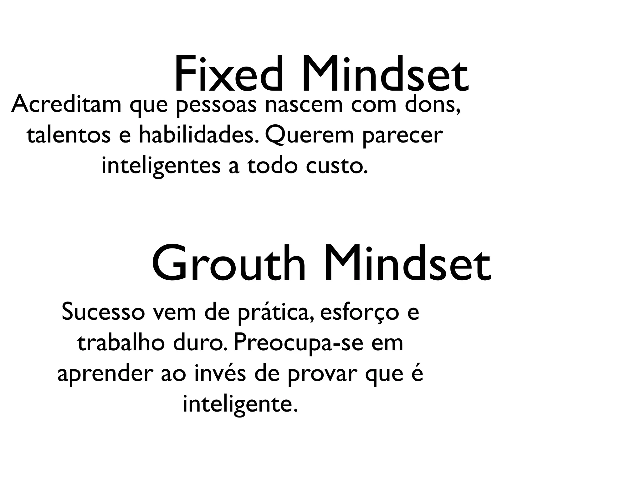 Fixed Mindset
Acreditam que pessoas nascem com dons,
 talentos e habilidades. Querem parecer
        inteligentes a todo custo.



            Grouth Mindset
   Sucesso vem de prática, esforço e
     trabalho duro. Preocupa-se em
   aprender ao invés de provar que é
               inteligente.
 