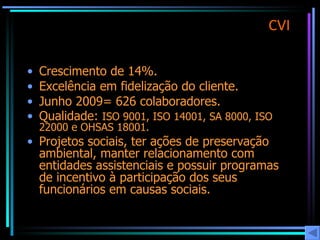 CVI Crescimento de 14%. Excelência em fidelização do cliente. Junho 2009= 626 colaboradores. Qualidade:  ISO 9001, ISO 14001, SA 8000, ISO 22000 e OHSAS 18001. Projetos sociais, ter ações de preservação ambiental, manter relacionamento com entidades assistenciais e possuir programas de incentivo à participação dos seus funcionários em causas sociais. 