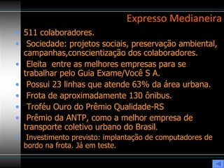 Expresso Medianeira 511 colaboradores. Sociedade: projetos sociais, preservação ambiental, campanhas,conscientização dos colaboradores. Eleita  entre as melhores empresas para se trabalhar pelo Guia Exame/Você S A. Possui 23 linhas que atende 63% da área urbana.  Frota de aproximadamente 130 ônibus. Troféu Ouro do Prêmio Qualidade-RS  Prêmio da ANTP, como a melhor empresa de transporte coletivo urbano do Brasil . Investimento previsto: implantação de computadores de bordo na frota. Já em teste. 
