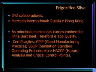 Frigorífico Silva   343 colaboradores.  Mercado internacional: Russia e Hong Kong As principais marcas das carnes conhecida: linha Best Beef, Hereford e Top Quality. Certificações: GMP (Good Manufacturing Practice); SSOP (Sanitation Standard Operating Procedures) e HACCP (Hazard Analysis and Critical Control Points).  