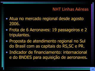 NHT Linhas Aéreas Atua no mercado regional desde agosto 2006. Frota de 6 Aeronaves: 19 passageiros e 2 tripulantes. Proposta de atendimento regional no Sul do Brasil com as capitais do RS,SC e PR.  Indicador de financiamento: internacional e do BNDES para aquisição de aeronaves . 